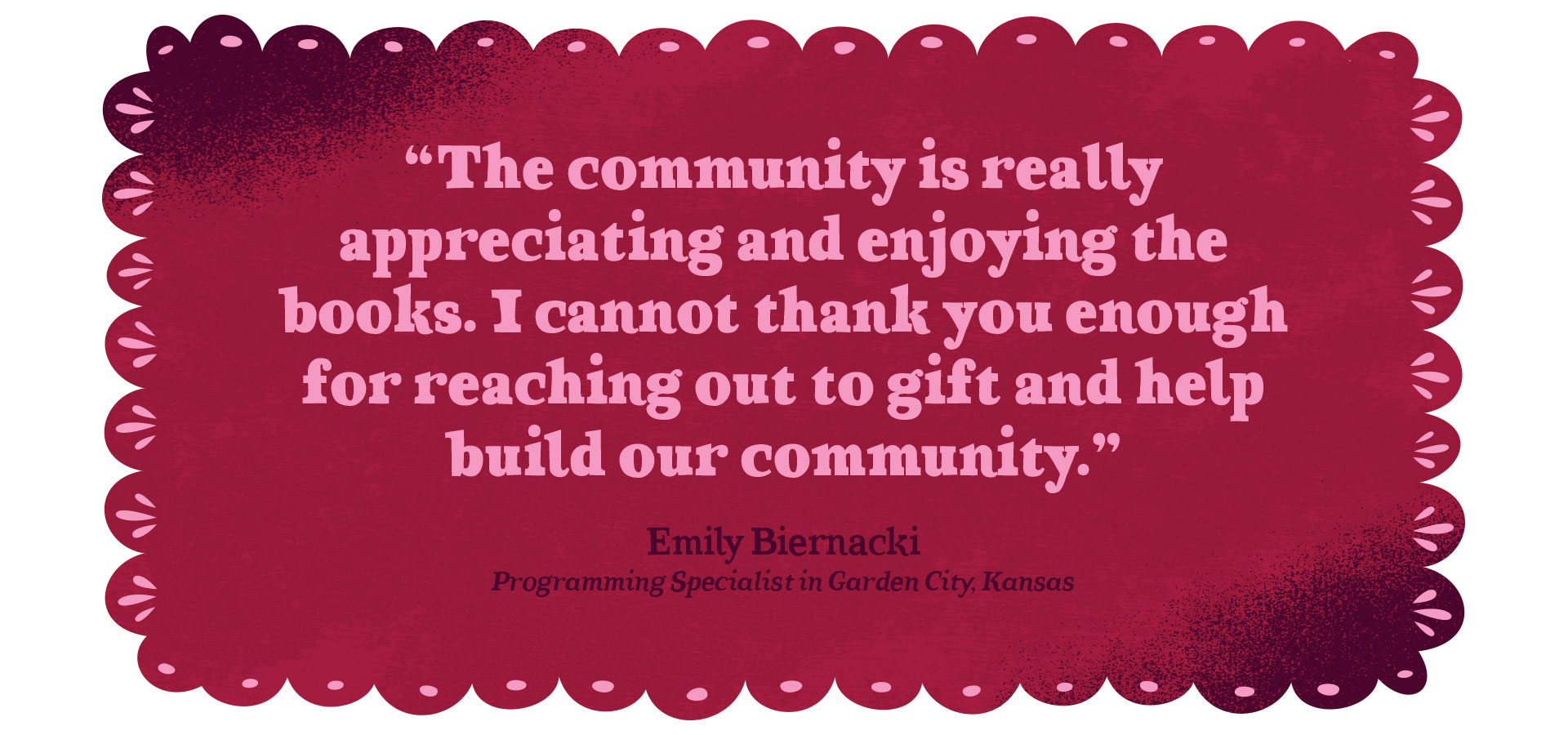 Quote graphic - "The community is really appreciating and enjoying the books. I cannot thank you enough for reaching out to gift and help build our community." Emily Biernacki, Programming Specialist in Garden City, Kansas